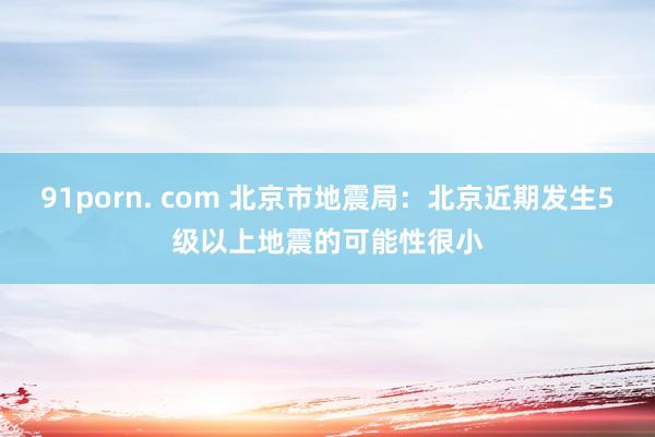 91porn. com 北京市地震局：北京近期发生5级以上地震的可能性很小