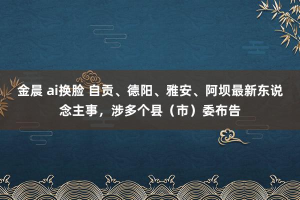 金晨 ai换脸 自贡、德阳、雅安、阿坝最新东说念主事，涉多个县（市）委布告