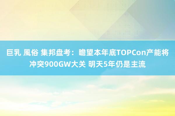 巨乳 風俗 集邦盘考：瞻望本年底TOPCon产能将冲突900GW大关 明天5年仍是主流
