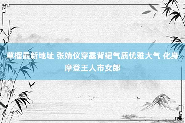 草榴最新地址 张婧仪穿露背裙气质优雅大气 化身摩登王人市女郎