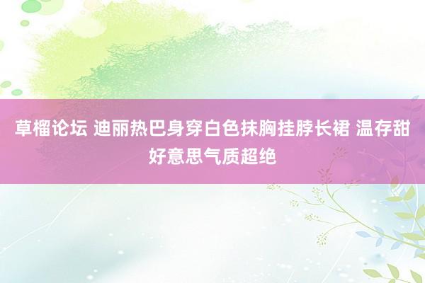草榴论坛 迪丽热巴身穿白色抹胸挂脖长裙 温存甜好意思气质超绝