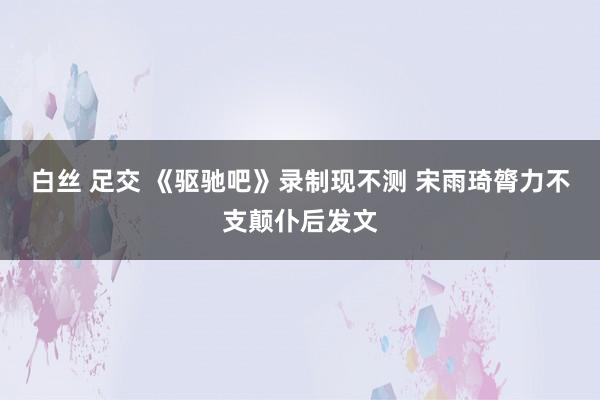 白丝 足交 《驱驰吧》录制现不测 宋雨琦膂力不支颠仆后发文