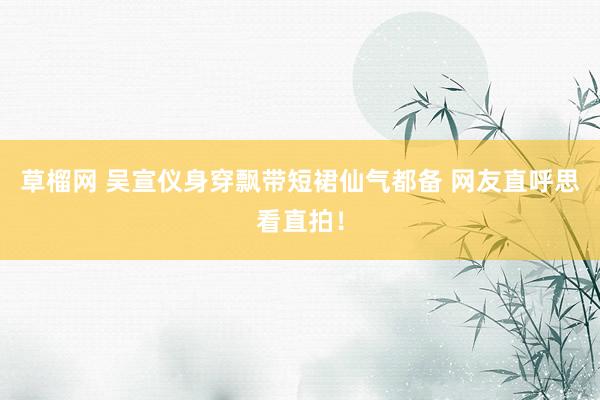 草榴网 吴宣仪身穿飘带短裙仙气都备 网友直呼思看直拍！