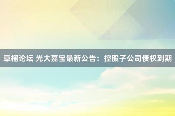 草榴论坛 光大嘉宝最新公告：控股子公司债权到期