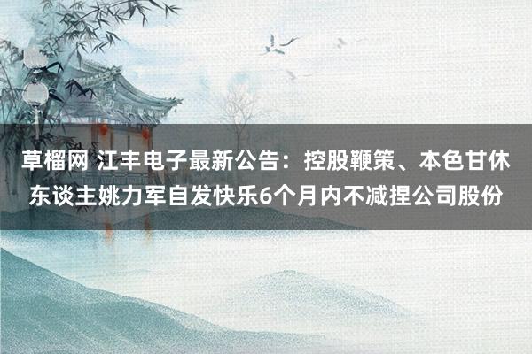 草榴网 江丰电子最新公告：控股鞭策、本色甘休东谈主姚力军自发快乐6个月内不减捏公司股份