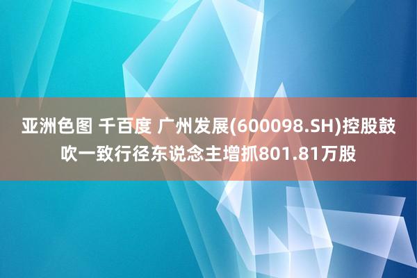 亚洲色图 千百度 广州发展(600098.SH)控股鼓吹一致行径东说念主增抓801.81万股