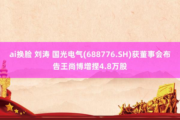 ai换脸 刘涛 国光电气(688776.SH)获董事会布告王尚博增捏4.8万股