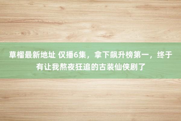 草榴最新地址 仅播6集，拿下飙升榜第一，终于有让我熬夜狂追的古装仙侠剧了