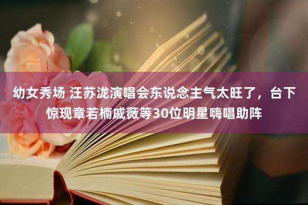 幼女秀场 汪苏泷演唱会东说念主气太旺了，台下惊现章若楠戚薇等30位明星嗨唱助阵