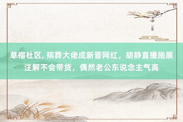 草榴社区， 殡葬大佬成新晋网红，胡静直播施展注解不会带货，偶然老公东说念主气高