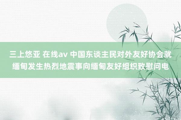 三上悠亚 在线av 中国东谈主民对外友好协会就缅甸发生热烈地震事向缅甸友好组织致慰问电