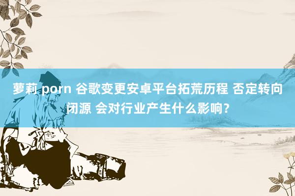萝莉 porn 谷歌变更安卓平台拓荒历程 否定转向闭源 会对行业产生什么影响？