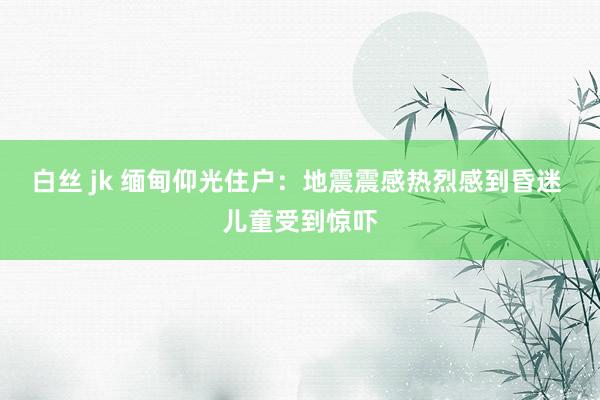 白丝 jk 缅甸仰光住户：地震震感热烈感到昏迷 儿童受到惊吓