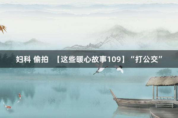 妇科 偷拍  【这些暖心故事109】“打公交”