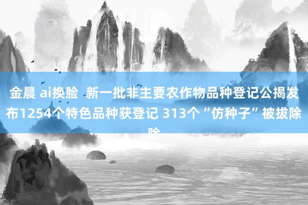 金晨 ai换脸  新一批非主要农作物品种登记公揭发布1254个特色品种获登记 313个“仿种子”被拔除