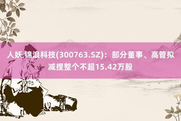 人妖 锦浪科技(300763.SZ)：部分董事、高管拟减捏整个不超15.42万股