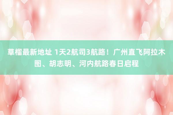 草榴最新地址 1天2航司3航路！广州直飞阿拉木图、胡志明、河内航路春日启程