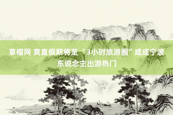 草榴网 爽直假期将至 “3小时旅游圈”或成宁波东说念主出游热门