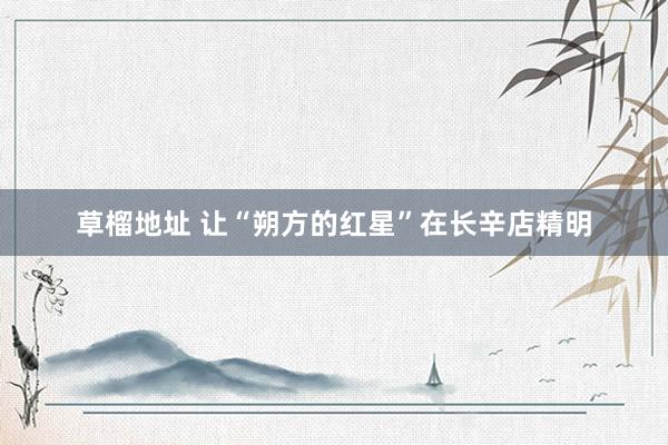 草榴地址 让“朔方的红星”在长辛店精明