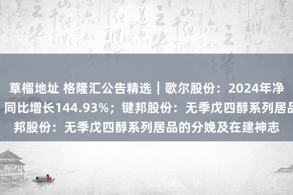草榴地址 格隆汇公告精选︱歌尔股份：2024年净利润为26.65亿元，同比增长144.93%；键邦股份：无季戊四醇系列居品的分娩及在建神志