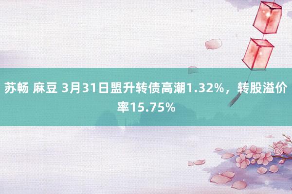 苏畅 麻豆 3月31日盟升转债高潮1.32%，转股溢价率15.75%