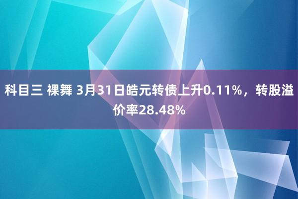科目三 裸舞 3月31日皓元转债上升0.11%，转股溢价率28.48%