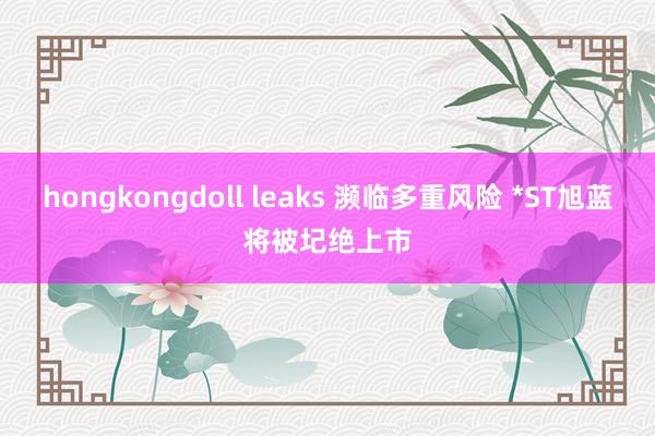 hongkongdoll leaks 濒临多重风险 *ST旭蓝将被圮绝上市