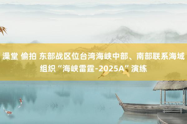 澡堂 偷拍 东部战区位台湾海峡中部、南部联系海域组织“海峡雷霆-2025A”演练
