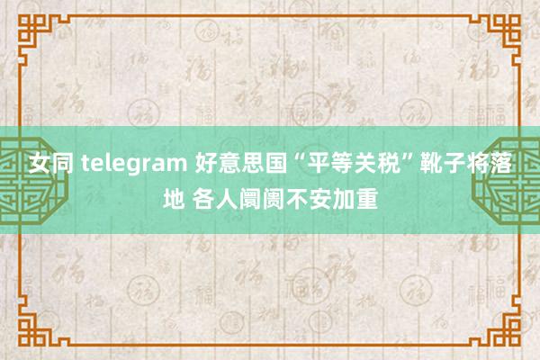 女同 telegram 好意思国“平等关税”靴子将落地 各人阛阓不安加重