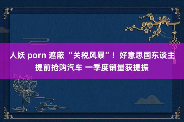 人妖 porn 遮蔽 “关税风暴”！好意思国东谈主提前抢购汽车 一季度销量获提振