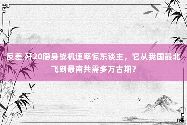 反差 歼20隐身战机速率惊东谈主，它从我国最北飞到最南共需多万古期？