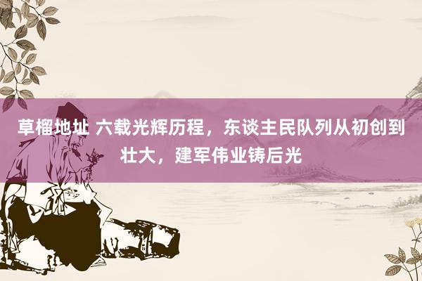 草榴地址 六载光辉历程，东谈主民队列从初创到壮大，建军伟业铸后光