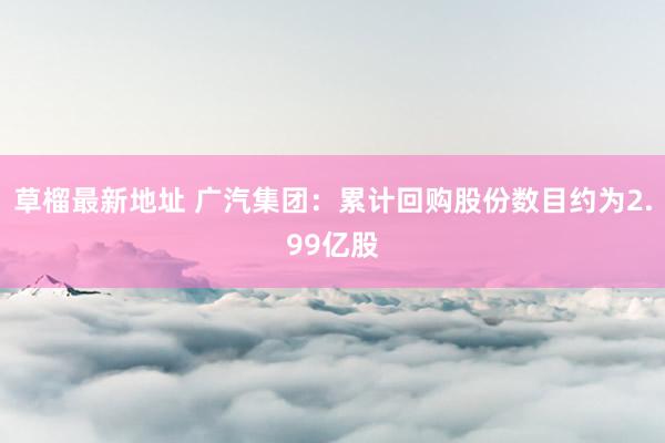 草榴最新地址 广汽集团：累计回购股份数目约为2.99亿股