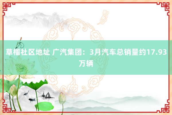 草榴社区地址 广汽集团：3月汽车总销量约17.93万辆