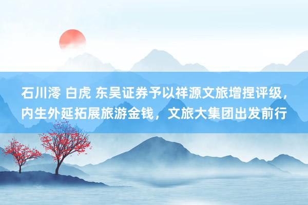 石川澪 白虎 东吴证券予以祥源文旅增捏评级，内生外延拓展旅游金钱，文旅大集团出发前行