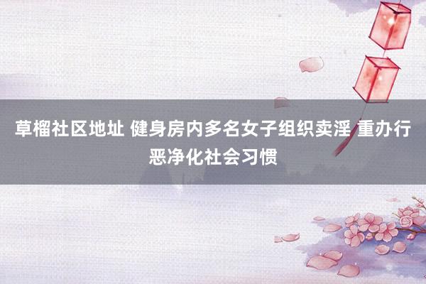 草榴社区地址 健身房内多名女子组织卖淫 重办行恶净化社会习惯