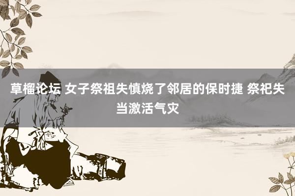 草榴论坛 女子祭祖失慎烧了邻居的保时捷 祭祀失当激活气灾