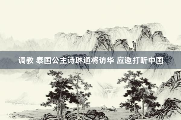 调教 泰国公主诗琳通将访华 应邀打听中国