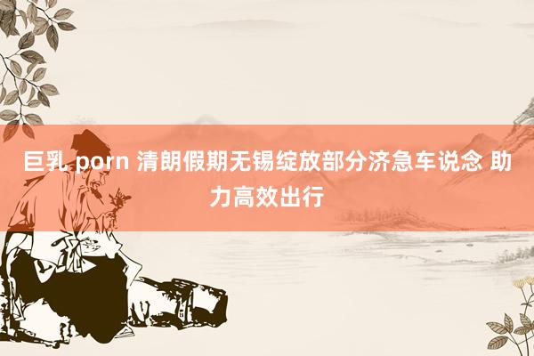 巨乳 porn 清朗假期无锡绽放部分济急车说念 助力高效出行