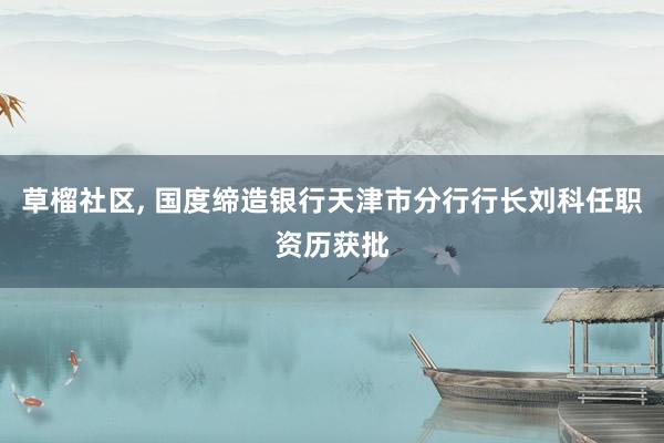 草榴社区， 国度缔造银行天津市分行行长刘科任职资历获批