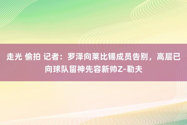 走光 偷拍 记者：罗泽向莱比锡成员告别，高层已向球队留神先容新帅Z-勒夫