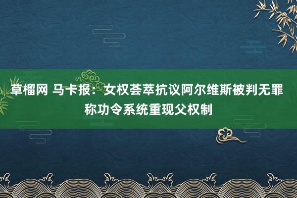 草榴网 马卡报：女权荟萃抗议阿尔维斯被判无罪 称功令系统重现父权制