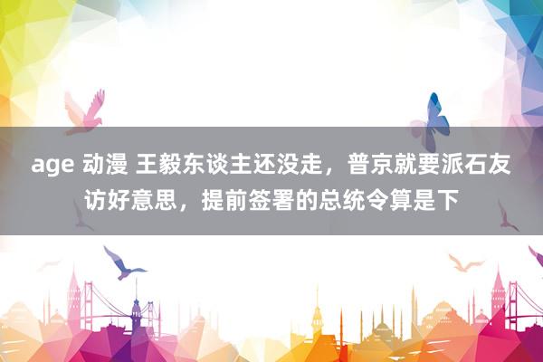 age 动漫 王毅东谈主还没走，普京就要派石友访好意思，提前签署的总统令算是下