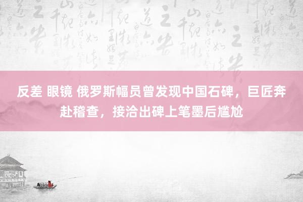 反差 眼镜 俄罗斯幅员曾发现中国石碑，巨匠奔赴稽查，接洽出碑上笔墨后尴尬