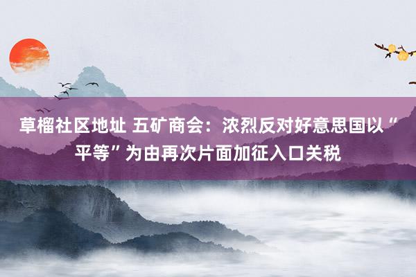 草榴社区地址 五矿商会：浓烈反对好意思国以“平等”为由再次片面加征入口关税