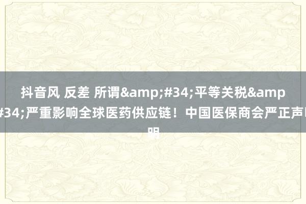 抖音风 反差 所谓&#34;平等关税&#34;严重影响全球医药供应链！中国医保商会严正声明