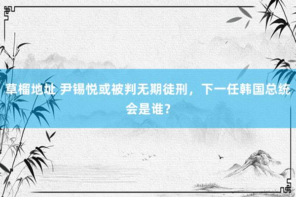 草榴地址 尹锡悦或被判无期徒刑，下一任韩国总统会是谁？