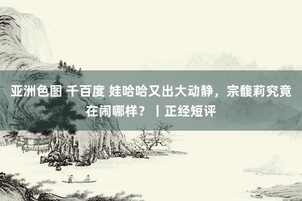 亚洲色图 千百度 娃哈哈又出大动静，宗馥莉究竟在闹哪样？丨正经短评