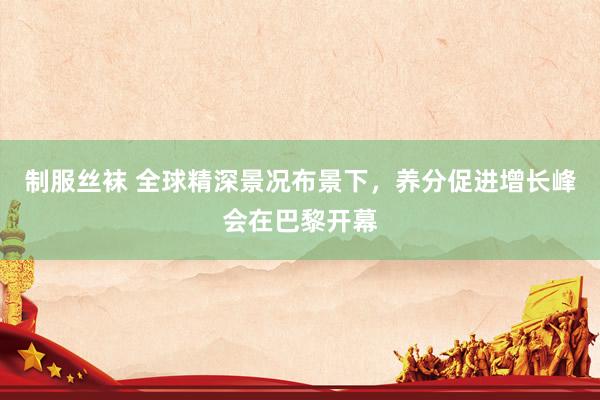 制服丝袜 全球精深景况布景下，养分促进增长峰会在巴黎开幕