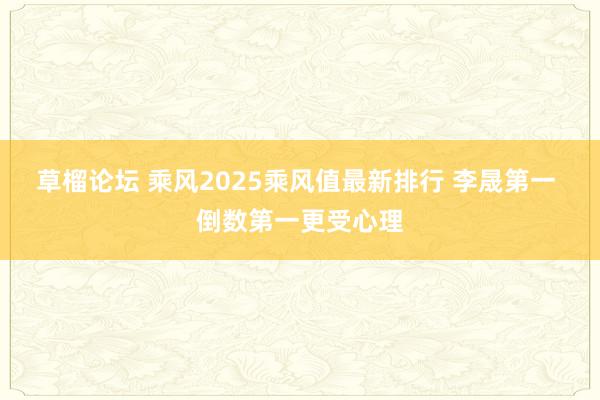 草榴论坛 乘风2025乘风值最新排行 李晟第一 倒数第一更受心理
